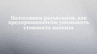 Налоговики разъяснили, как предпринимателю уменьшить стоимость патента - chelny-izvest.ru - Россия