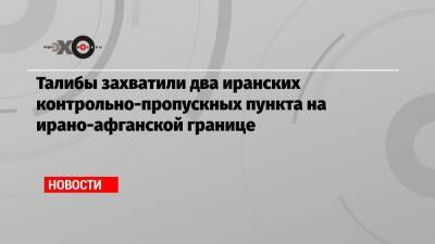 Талибы захватили два иранских контрольно-пропускных пункта на ирано-афганской границе - echo.msk.ru - Россия - Иран - Афганистан