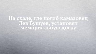 На скале, где погиб камазовец Лев Бушуев, установят мемориальную доску - chelny-izvest.ru - Набережные Челны - Камаз