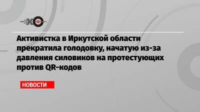 Активистка в Иркутской области прекратила голодовку, начатую из-за давления силовиков на протестующих против QR-кодов - echo.msk.ru - Иркутская обл.