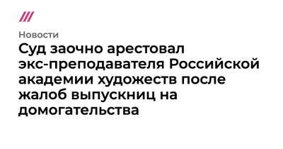 Суд заочно арестовал экс-преподавателя Российской академии художеств после жалоб выпускниц на домогательства - tvrain.ru - Россия