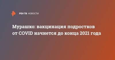 Михаил Мурашко - Мурашко: вакцинация подростков от COVID начнется до конца 2021 года - ren.tv - Россия - Пермь