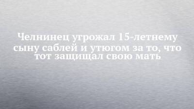 Челнинец угрожал 15-летнему сыну саблей и утюгом за то, что тот защищал свою мать - chelny-izvest.ru - Россия - Набережные Челны