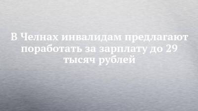 В Челнах инвалидам предлагают поработать за зарплату до 29 тысяч рублей - chelny-izvest.ru - Набережные Челны - Казань