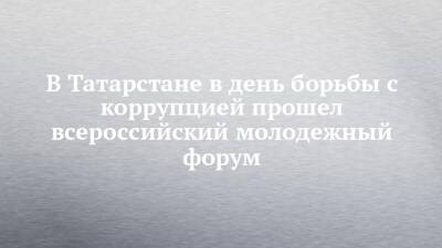 В Татарстане в день борьбы с коррупцией прошел всероссийский молодежный форум - chelny-izvest.ru - респ. Татарстан - Воронежская обл. - Казань - Ульяновская - Мурманская обл.