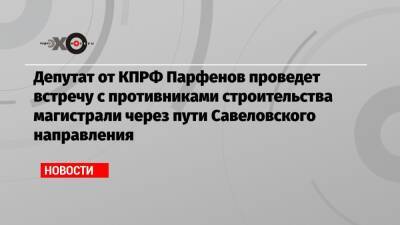 Депутат от КПРФ Парфенов проведет встречу с противниками строительства магистрали через пути Савеловского направления - echo.msk.ru - Москва - Россия