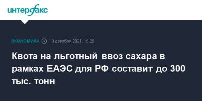 Квота на льготный ввоз сахара в рамках ЕАЭС для РФ составит до 300 тыс. тонн - interfax.ru - Москва - Россия - Армения - Казахстан - Белоруссия - Киргизия