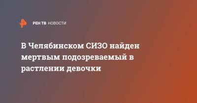 В Челябинском СИЗО найден мертвым подозреваемый в растлении девочки - ren.tv - Россия - Челябинск