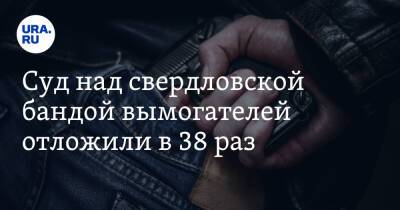 Суд над свердловской бандой вымогателей отложили в 38 раз - ura.news - Москва - Свердловская обл.