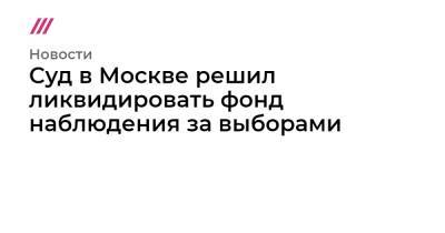 Суд в Москве решил ликвидировать фонд наблюдения за выборами - tvrain.ru - Москва