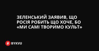Зеленський заявив, що Росія робить що хоче, бо «Ми самі творимо культ» - bykvu.com - Украина - Росія