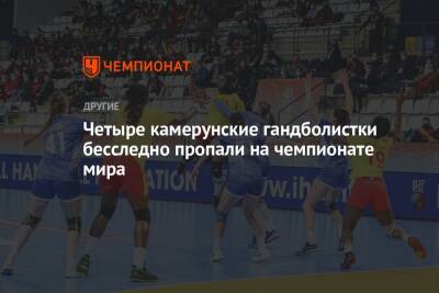 Четыре камерунские гандболистки бесследно пропали на чемпионате мира - championat.com - Россия - Камерун