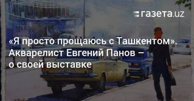«Я просто прощаюсь с Ташкентом». Художник Евгений Панов — о выставке «Прогулки по старому городу» - gazeta.uz - Узбекистан - Ташкент