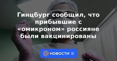 Гинцбург сообщил, что прибывшие с «омикроном» россияне были вакцинированы - news.mail.ru - Россия - Юар - Ботсвана