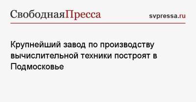 Андрей Воробьев - Крупнейший завод по производству вычислительной техники построят в Подмосковье - svpressa.ru - Россия - Московская обл.