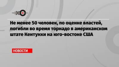 Энди Бешир - Не менее 50 человек, по оценке властей, погибли во время торнадо в американском штате Кентукки на юго-востоке США - echo.msk.ru - USA - штат Арканзас - штат Кентукки
