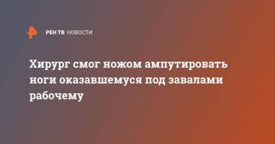 Хирург смог ножом ампутировать ноги оказавшемуся под завалами рабочему - ren.tv - респ.Тыва