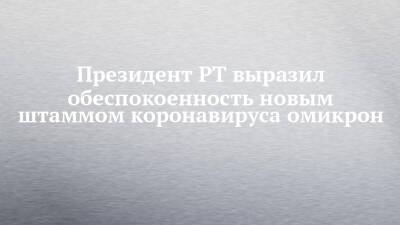 Рустам Минниханов - Президент РТ выразил обеспокоенность новым штаммом коронавируса омикрон - chelny-izvest.ru - Египет - респ. Татарстан - Турция - Казань - Эмираты