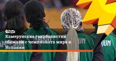 Камерунские гандболистки сбежали с чемпионата мира в Испании - ridus.ru - Испания - Камерун