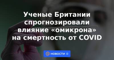 Ученые Британии спрогнозировали влияние «омикрона» на смертность от COVID - news.mail.ru - Англия