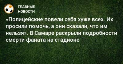 «Полицейские повели себя хуже всех. Их просили помочь, а они сказали, что им нельзя». В Самаре раскрыли подробности смерти фаната на стадионе - bombardir.ru - Самара