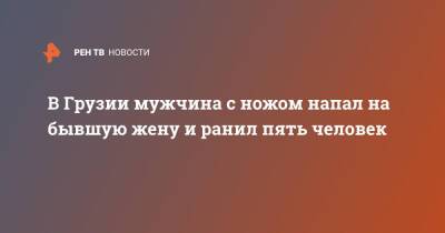 Грузия - В Грузии мужчина с ножом напал на бывшую жену и ранил пять человек - ren.tv - Грузия - Тбилиси