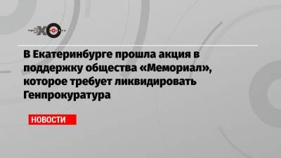 Андрей Сахаров - В Екатеринбурге прошла акция в поддержку общества «Мемориал», которое требует ликвидировать Генпрокуратура - echo.msk.ru - Россия - Екатеринбург