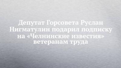 Депутат Горсовета Руслан Нигматулин подарил подписку на «Челнинские известия» ветеранам труда - chelny-izvest.ru - Набережные Челны - Камаз