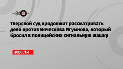 Алексей Навальный - Тверской суд продолжит рассматривать дело против Вячеслава Игумнова, который бросил в полицейских сигнальную шашку - echo.msk.ru - Москва - Тверь