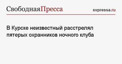 В Курске неизвестный расстрелял пятерых охранников ночного клуба - svpressa.ru - Курск