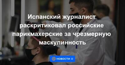 El Mundo - Испанский журналист раскритиковал российские парикмахерские за чрезмерную маскулинность - news.mail.ru - Москва - Россия - Испания - Магадан