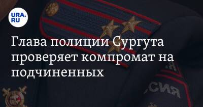 Глава полиции Сургута проверяет компромат на подчиненных. Инсайд - ura.news - Сургут