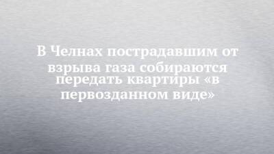 Наиль Магдеев - В Челнах пострадавшим от взрыва газа собираются передать квартиры «в первозданном виде» - chelny-izvest.ru - Набережные Челны