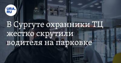 В Сургуте охранники ТЦ жестко скрутили водителя на парковке. Видео - ura.news - Сургут