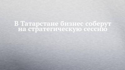 В Татарстане бизнес соберут на стратегическую сессию - chelny-izvest.ru - респ. Татарстан
