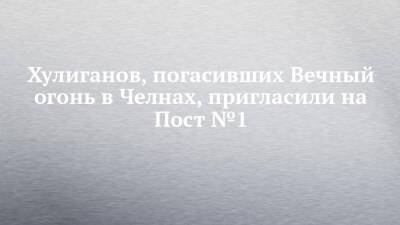 Хулиганов, погасивших Вечный огонь в Челнах, пригласили на Пост №1 - chelny-izvest.ru - Санкт-Петербург - Набережные Челны - Тольятти
