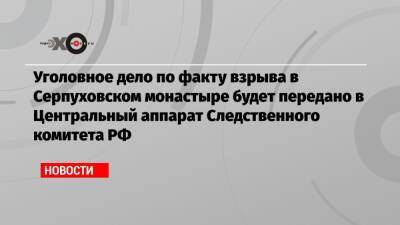 Уголовное дело по факту взрыва в Серпуховском монастыре будет передано в Центральный аппарат Следственного комитета РФ - echo.msk.ru - Россия