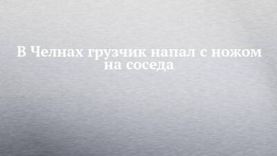 В Челнах грузчик напал с ножом на соседа - chelny-izvest.ru - Россия - Набережные Челны - Гэс
