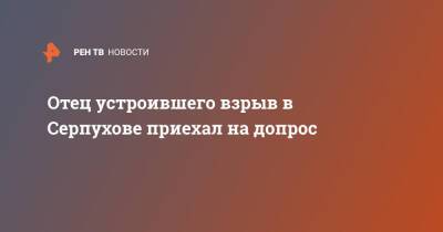 Отец устроившего взрыв в Серпухове приехал на допрос - ren.tv - Серпухов