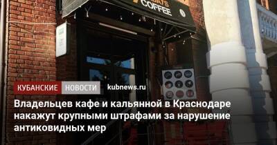 Владельцев кафе и кальянной в Краснодаре накажут крупными штрафами за нарушение антиковидных мер - kubnews.ru - Краснодарский край - Краснодар