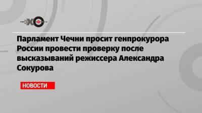 Александр Бастрыкин - Александр Сокуров - Игорь Краснов - Парламент Чечни просит генпрокурора России провести проверку после высказываний режиссера Александра Сокурова - echo.msk.ru - Россия - респ. Чечня