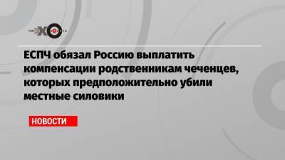 ЕСПЧ обязал Россию выплатить компенсации родственникам чеченцев, которых предположительно убили местные силовики - echo.msk.ru - Россия - респ. Чечня