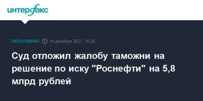 Суд отложил жалобу таможни на решение по иску "Роснефти" на 5,8 млрд рублей - interfax.ru - Москва - округ Московский