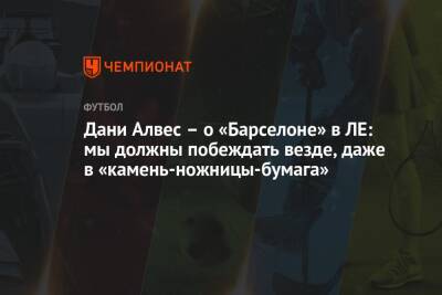 Дани Алвес - Дани Алвес – о «Барселоне» в ЛЕ: мы должны побеждать везде, даже в «камень-ножницы-бумага» - championat.com