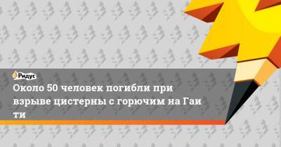 Около 50 человек погибли при взрыве цистерны сгорючим наГаити - ridus.ru - Омск - Гаити