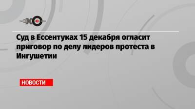 Суд в Ессентуках 15 декабря огласит приговор по делу лидеров протеста в Ингушетии - echo.msk.ru - Москва - респ. Ингушетия