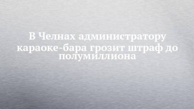 В Челнах администратору караоке-бара грозит штраф до полумиллиона - chelny-izvest.ru - Россия - Набережные Челны