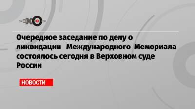 Очередное заседание по делу о ликвидации Международного Мемориала состоялось сегодня в Верховном суде России - echo.msk.ru - Россия