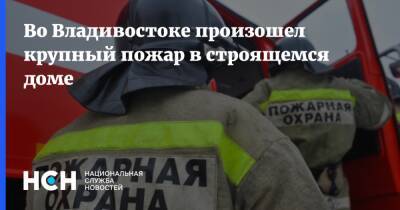 Во Владивостоке произошел крупный пожар в строящемся доме - nsn.fm - Владивосток - Владивосток