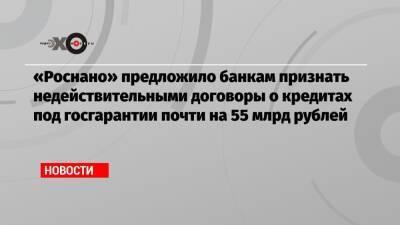 «Роснано» предложило банкам признать недействительными договоры о кредитах под госгарантии почти на 55 млрд рублей - echo.msk.ru